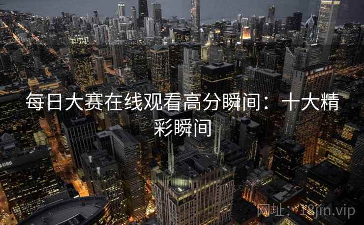 每日大赛在线观看高分瞬间:十大精彩瞬间 每日大赛在线观看高分瞬间:十大精彩瞬间