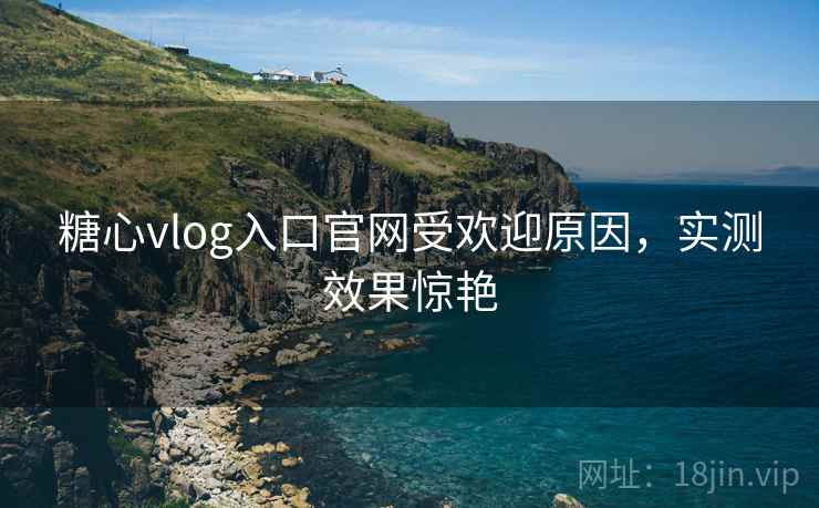 糖心vlog入口官网受欢迎原因，实测效果惊艳
