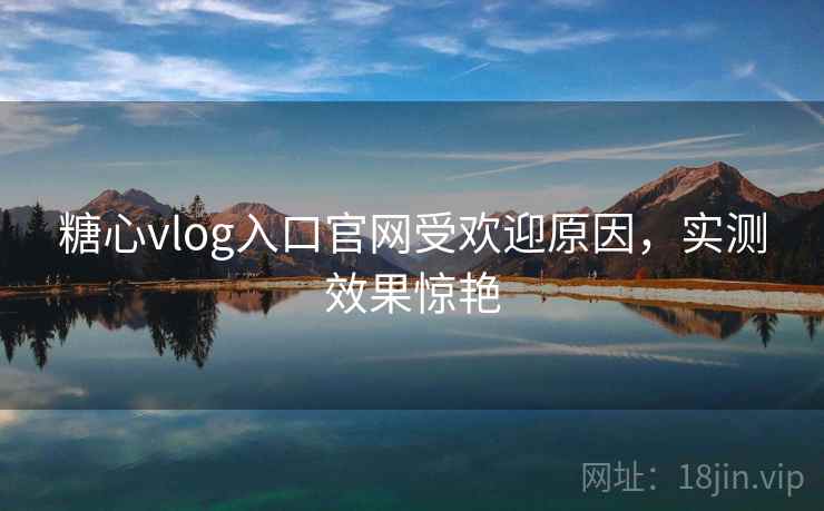 糖心vlog入口官网受欢迎原因，实测效果惊艳