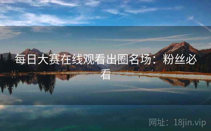 每日大赛在线观看出圈名场：粉丝必看