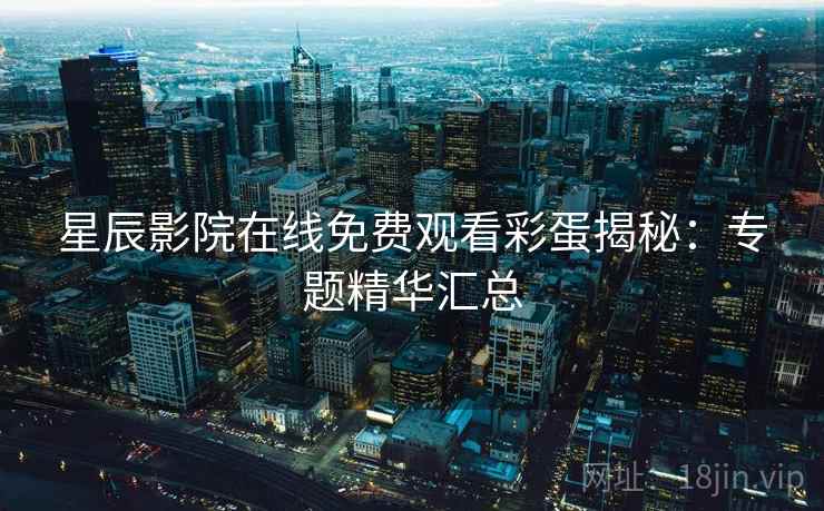 星辰影院在线免费观看彩蛋揭秘：专题精华汇总