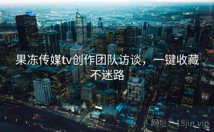 果冻传媒tv创作团队访谈，一键收藏不迷路