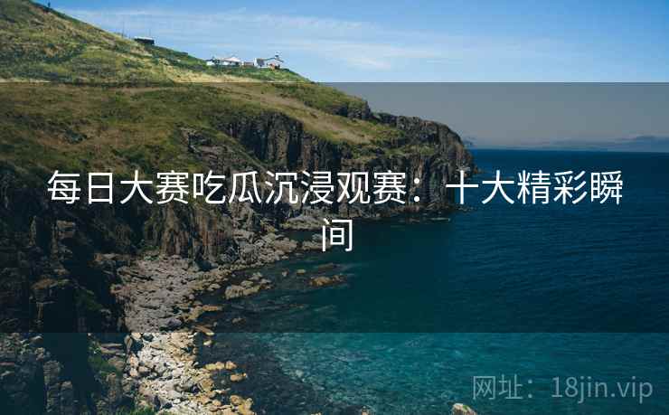 每日大赛吃瓜沉浸观赛：十大精彩瞬间