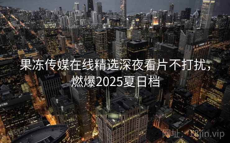 果冻传媒在线精选深夜看片不打扰，燃爆2025夏日档