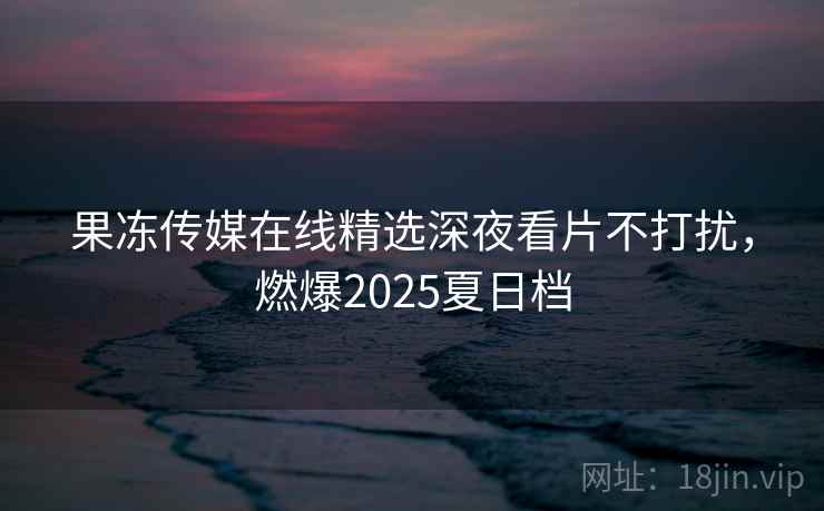 果冻传媒在线精选深夜看片不打扰，燃爆2025夏日档