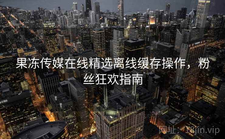 果冻传媒在线精选离线缓存操作，粉丝狂欢指南