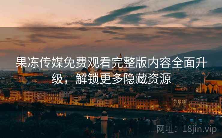果冻传媒免费观看完整版内容全面升级，解锁更多隐藏资源
